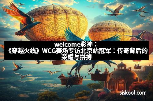welcome彩神：《穿越火线》WCG赛场专访北京站冠军：传奇背后的荣耀与拼搏